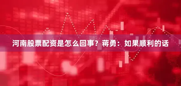 河南股票配资是怎么回事？蒋勇：如果顺利的话