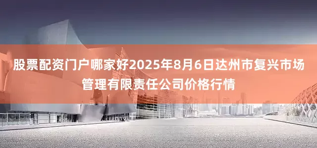 股票配资门户哪家好2025年8月6日达州市复兴市场管理有限责任公司价格行情