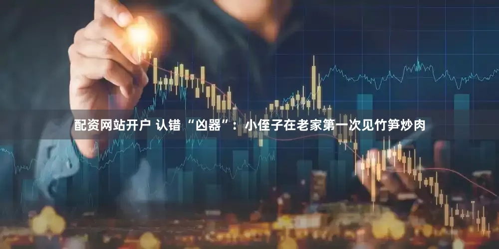 配资网站开户 认错 “凶器”：小侄子在老家第一次见竹笋炒肉
