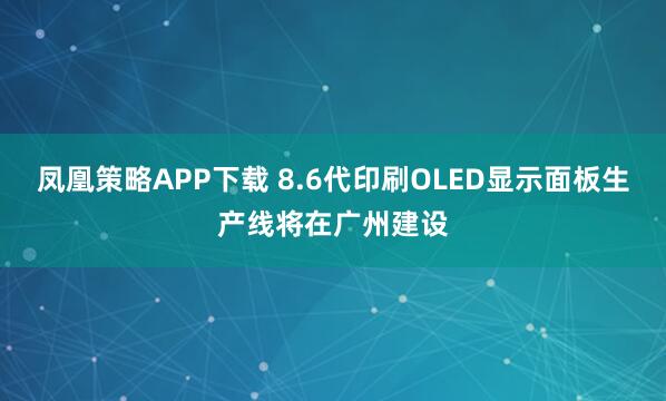 凤凰策略APP下载 8.6代印刷OLED显示面板生产线将在广州建设