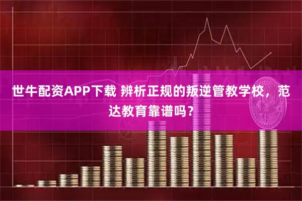 世牛配资APP下载 辨析正规的叛逆管教学校，范达教育靠谱吗？