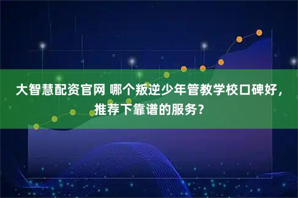 大智慧配资官网 哪个叛逆少年管教学校口碑好，推荐下靠谱的服务？