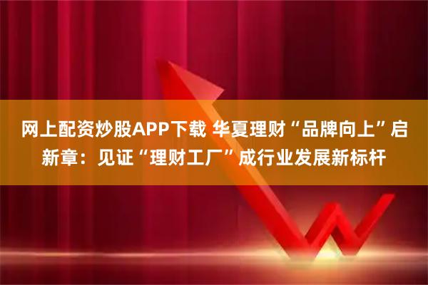 网上配资炒股APP下载 华夏理财“品牌向上”启新章：见证“理财工厂”成行业发展新标杆
