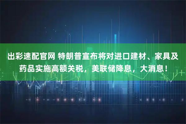 出彩速配官网 特朗普宣布将对进口建材、家具及药品实施高额关税，美联储降息，大消息！