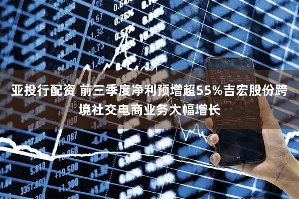 亚投行配资 前三季度净利预增超55%吉宏股份跨境社交电商业务大幅增长