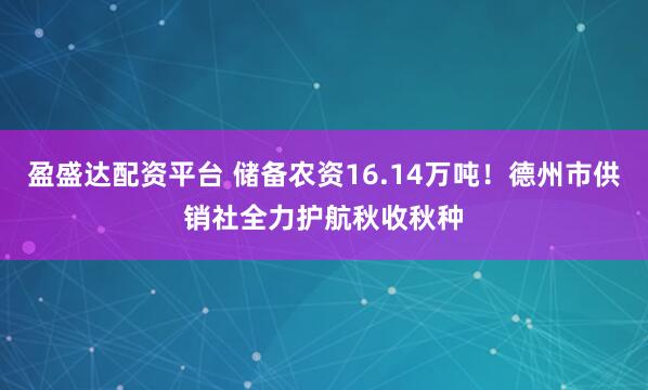 盈盛达配资平台 储备农资16.14万吨！德州市供销社全力护航秋收秋种