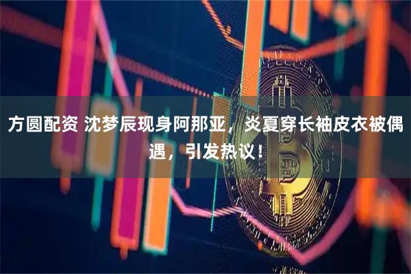 方圆配资 沈梦辰现身阿那亚，炎夏穿长袖皮衣被偶遇，引发热议！