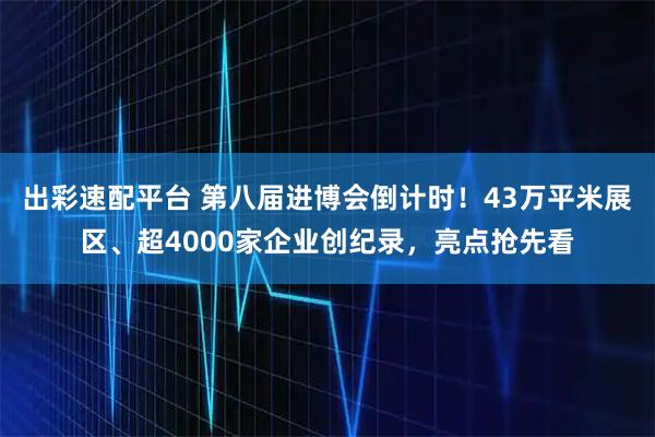 出彩速配平台 第八届进博会倒计时！43万平米展区、超4000家企业创纪录，亮点抢先看