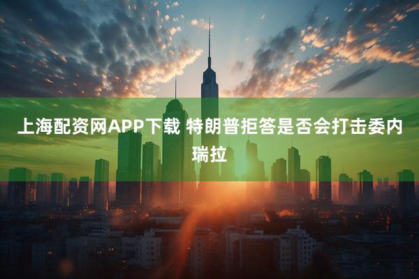 上海配资网APP下载 特朗普拒答是否会打击委内瑞拉