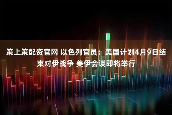 策上策配资官网 以色列官员：美国计划4月9日结束对伊战争 美伊会谈即将举行