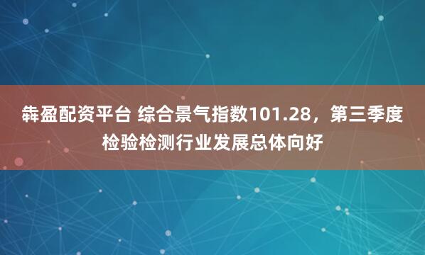犇盈配资平台 综合景气指数101.28，第三季度检验检测行业发展总体向好
