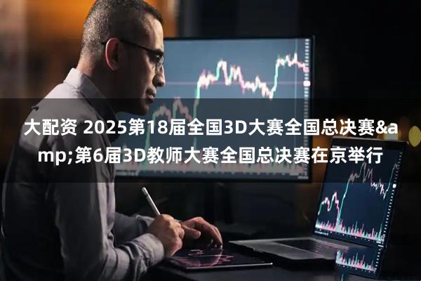 大配资 2025第18届全国3D大赛全国总决赛&第6届3D教师大赛全国总决赛在京举行