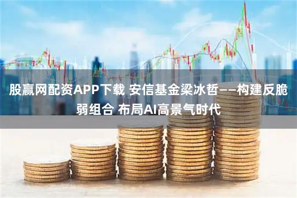 股赢网配资APP下载 安信基金梁冰哲——构建反脆弱组合 布局AI高景气时代