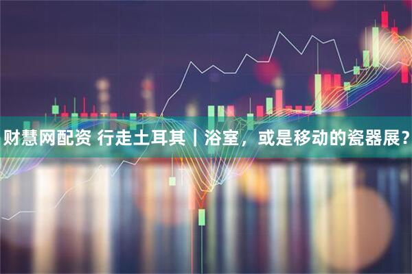 财慧网配资 行走土耳其｜浴室，或是移动的瓷器展？