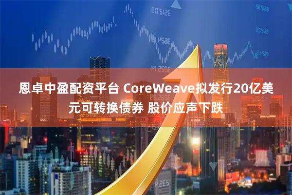 恩卓中盈配资平台 CoreWeave拟发行20亿美元可转换债券 股价应声下跌