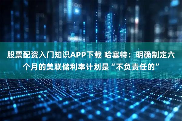 股票配资入门知识APP下载 哈塞特：明确制定六个月的美联储利率计划是“不负责任的”