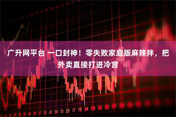 广升网平台 一口封神！零失败家庭版麻辣拌，把外卖直接打进冷宫