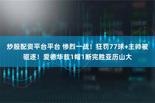 炒股配资平台平台 惨烈一战！狂罚77球+主帅被驱逐！爱德华兹1帽1断完胜亚历山大