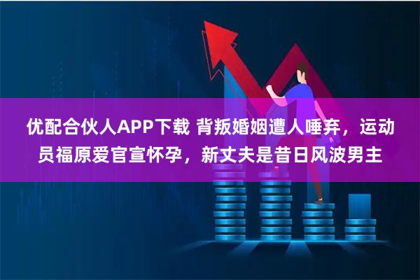 优配合伙人APP下载 背叛婚姻遭人唾弃，运动员福原爱官宣怀孕，新丈夫是昔日风波男主