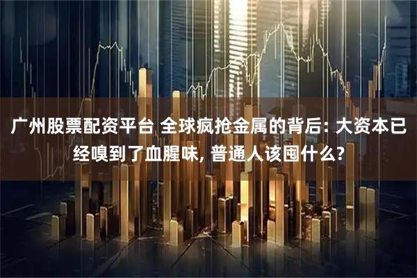 广州股票配资平台 全球疯抢金属的背后: 大资本已经嗅到了血腥味, 普通人该囤什么?