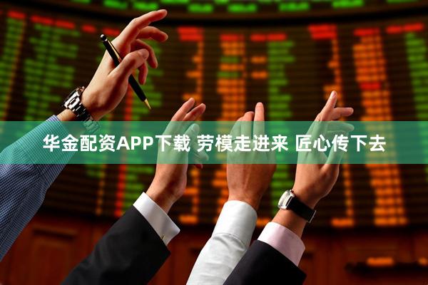 华金配资APP下载 劳模走进来 匠心传下去