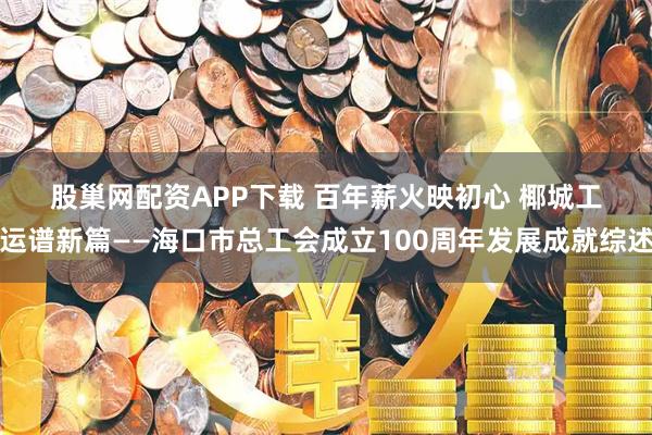 股巢网配资APP下载 百年薪火映初心 椰城工运谱新篇——海口市总工会成立100周年发展成就综述