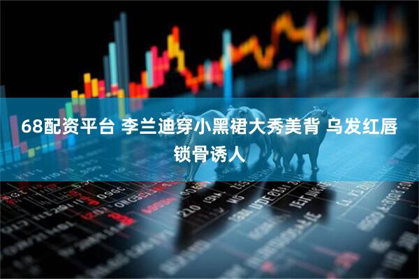 68配资平台 李兰迪穿小黑裙大秀美背 乌发红唇锁骨诱人