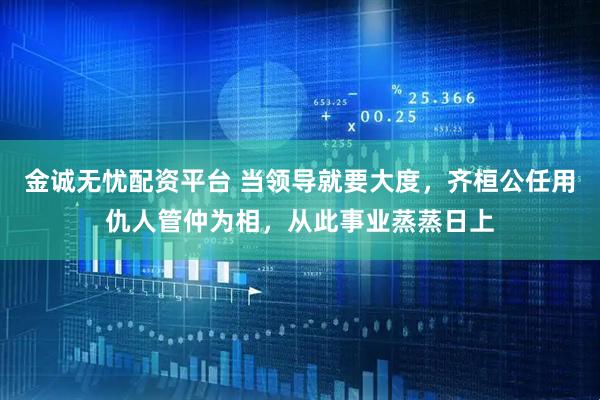 金诚无忧配资平台 当领导就要大度，齐桓公任用仇人管仲为相，从此事业蒸蒸日上