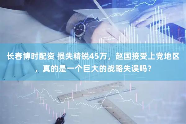 长春博时配资 损失精锐45万，赵国接受上党地区，真的是一个巨大的战略失误吗？