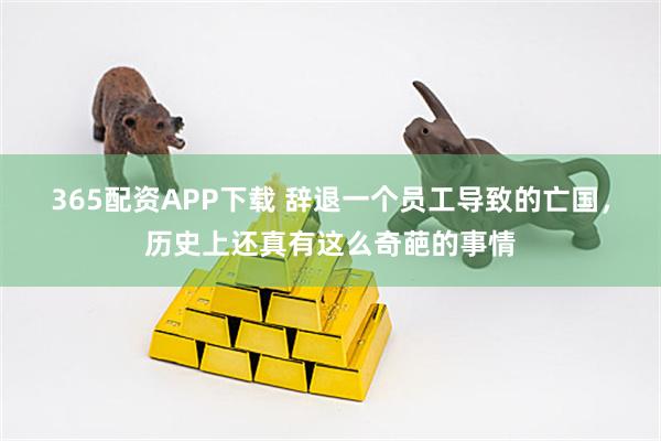 365配资APP下载 辞退一个员工导致的亡国，历史上还真有这么奇葩的事情