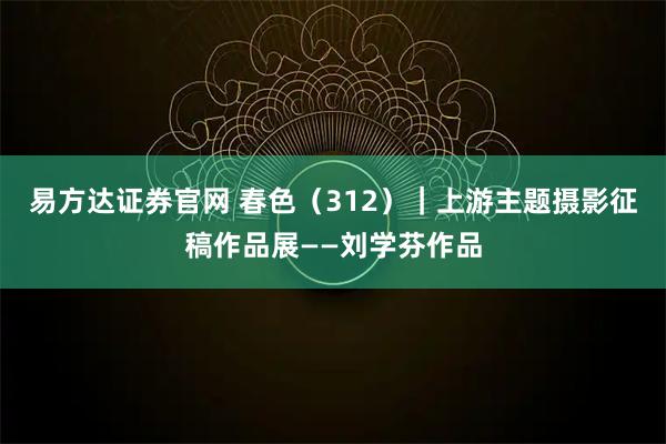 易方达证券官网 春色（312）｜上游主题摄影征稿作品展——刘学芬作品