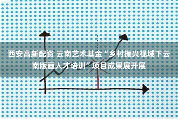 西安高新配资 云南艺术基金“乡村振兴视域下云南版画人才培训”项目成果展开展