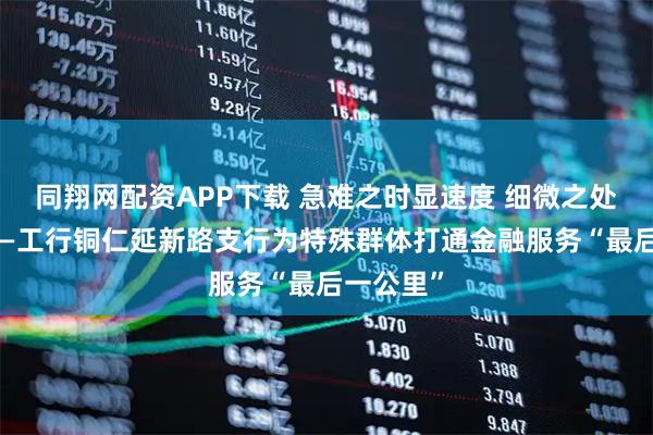 同翔网配资APP下载 急难之时显速度 细微之处显温度——工行铜仁延新路支行为特殊群体打通金融服务“最后一公里”