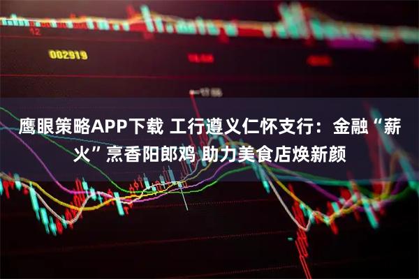 鹰眼策略APP下载 工行遵义仁怀支行：金融“薪火”烹香阳郎鸡 助力美食店焕新颜