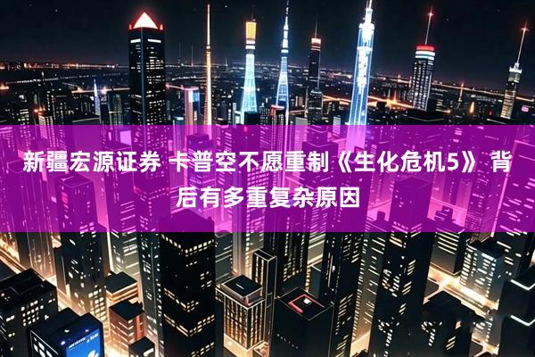 新疆宏源证券 卡普空不愿重制《生化危机5》 背后有多重复杂原因