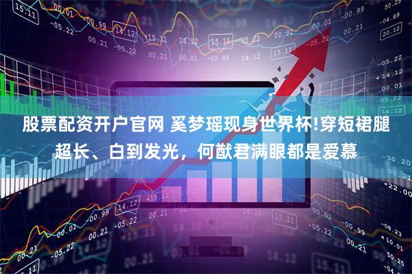 股票配资开户官网 奚梦瑶现身世界杯!穿短裙腿超长、白到发光，何猷君满眼都是爱慕