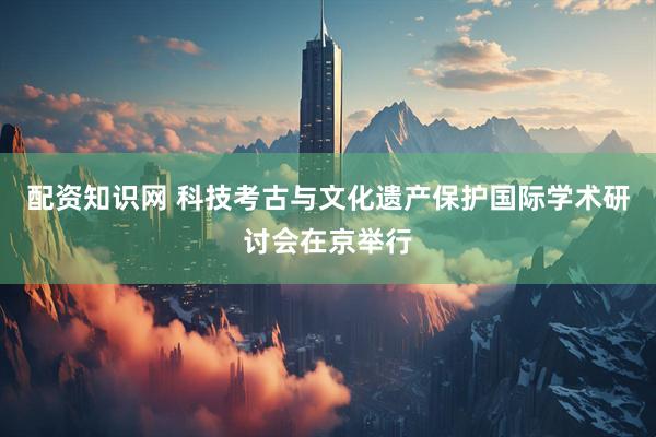 配资知识网 科技考古与文化遗产保护国际学术研讨会在京举行