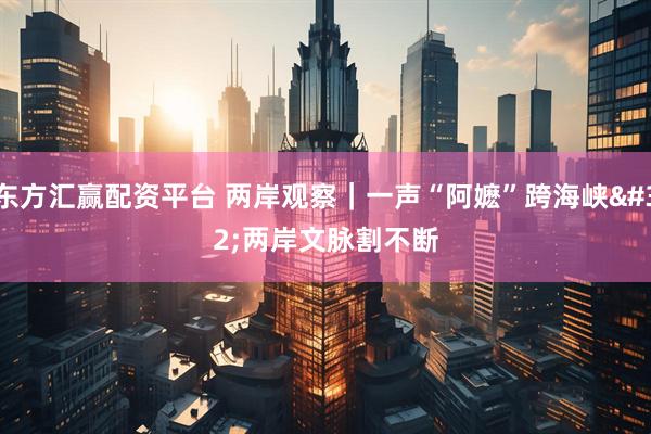 东方汇赢配资平台 两岸观察｜一声“阿嬷”跨海峡 两岸文脉割不断