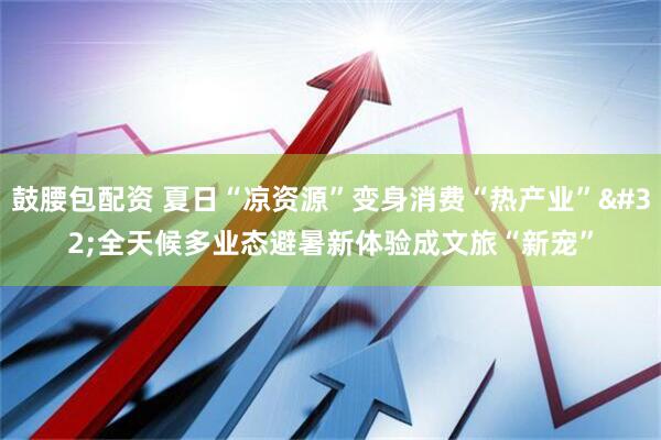 鼓腰包配资 夏日“凉资源”变身消费“热产业” 全天候多业态避暑新体验成文旅“新宠”