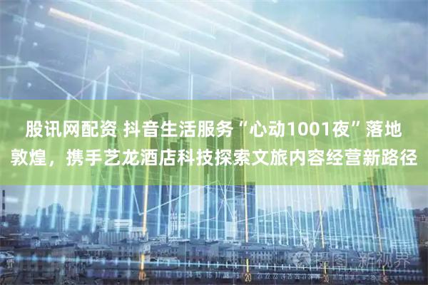 股讯网配资 抖音生活服务“心动1001夜”落地敦煌,携手艺龙酒店科技探索文旅内容经营新路径