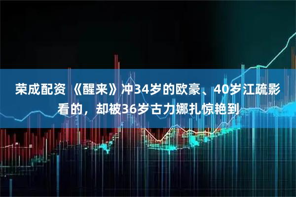 荣成配资 《醒来》冲34岁的欧豪、40岁江疏影看的，却被36岁古力娜扎惊艳到