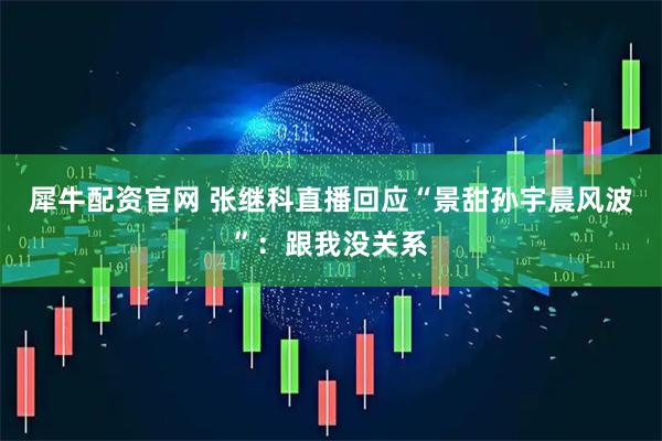 犀牛配资官网 张继科直播回应“景甜孙宇晨风波”：跟我没关系