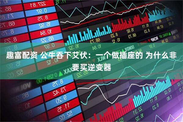 趣富配资 公牛吞下艾伏：一个做插座的 为什么非要买逆变器