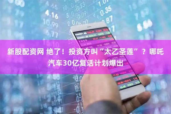 新股配资网 绝了！投资方叫“太乙圣莲” ？哪吒汽车30亿复活计划爆出